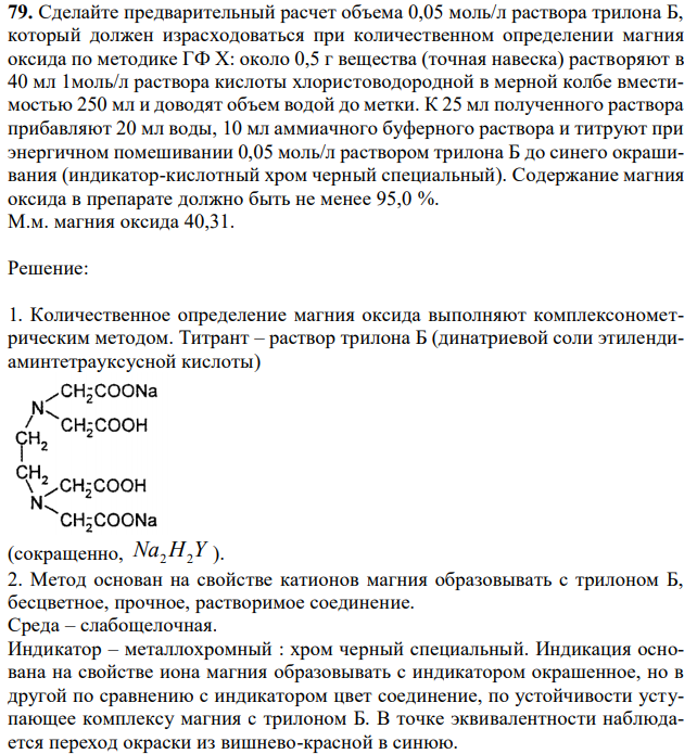 Сделайте предварительный расчет объема 0,05 моль/л раствора трилона Б, который должен израсходоваться при количественном определении магния оксида по методике ГФ Х: около 0,5 г вещества (точная навеска) растворяют в 40 мл 1моль/л раствора кислоты хлористоводородной в мерной колбе вместимостью 250 мл и доводят объем водой до метки. К 25 мл полученного раствора прибавляют 20 мл воды, 10 мл аммиачного буферного раствора и титруют при энергичном помешивании 0,05 моль/л раствором трилона Б до синего окрашивания (индикатор-кислотный хром черный специальный). Содержание магния оксида в препарате должно быть не менее 95,0 %. М.м. магния оксида 40,31. 