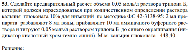 Сделайте предварительный расчет объема 0,05 моль/л раствора трилона Б, который должен израсходоваться при количественном определении раствора кальция глюконата 10% для инъекций по методике ФС 42-3138-95: 2 мл препарата разбавляют 8 мл воды, прибавляют 10 мл аммиачного буферного раствора и титруют 0,05 моль/л раствором трилона Б до синего окрашивания (индикатор кислотный хром темно-синий). М.м. кальция глюконата 448,40. 