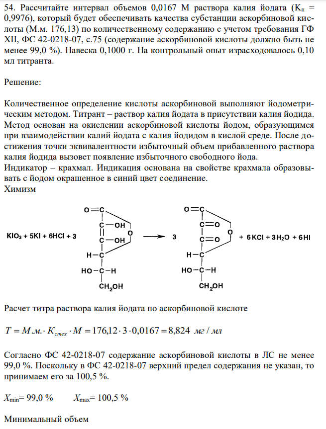 Рассчитайте интервал объемов 0,0167 М раствора калия йодата (Kп = 0,9976), который будет обеспечивать качества субстанции аскорбиновой кислоты (М.м. 176,13) по количественному содержанию с учетом требования ГФ XII, ФС 42-0218-07, с.75 (содержание аскорбиновой кислоты должно быть не менее 99,0 %). Навеска 0,1000 г. На контрольный опыт израсходовалось 0,10 мл титранта. 