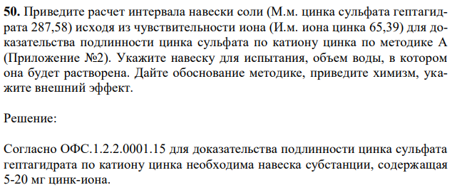 Приведите расчет интервала навески соли (М.м. цинка сульфата гептагидрата 287,58) исходя из чувствительности иона (И.м. иона цинка 65,39) для доказательства подлинности цинка сульфата по катиону цинка по методике А (Приложение №2). Укажите навеску для испытания, объем воды, в котором она будет растворена. Дайте обоснование методике, приведите химизм, укажите внешний эффект. 