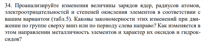 Проанализируйте изменения величины зарядов ядер, радиусов атомов, электроотрицательностей и степеней окисления элементов в соответствии с вашим вариантом (табл.5). Каковы закономерности этих изменений при движении по группе сверху вниз или по периоду слева направо? Как изменяется в этом направлении металличность элементов и характер их оксидов и гидроксидов?