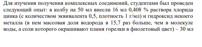 В колбу на 50 мл внесли 16 мл 0,408 % раствора хлорида цинка (с количеством эквивалента 0,5, плотность 1 г/мл) и гидроксид некоего металла (в нем массовая доля водорода в 15,7 раз больше, чем в молекуле воды, а соли которого окрашивают пламя горелки в фиолетовый цвет) – 30 мл  242 0,07 % раствора (плотность считать равной 1 г/мл). 