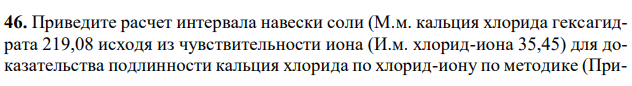 Приведите расчет интервала навески соли (М.м. кальция хлорида гексагидрата 219,08 исходя из чувствительности иона (И.м. хлорид-иона 35,45) для доказательства подлинности кальция хлорида по хлорид-иону по методике (При- ложение №2). Укажите навеску для испытания, объем воды, в котором она будет растворена. Дайте обоснование методике, приведите химизм, укажите внешний эффект. 