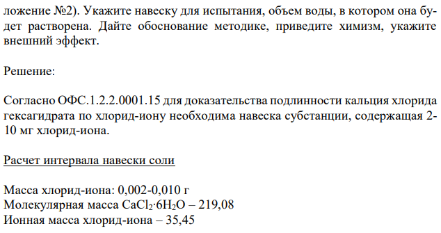 Приведите расчет интервала навески соли (М.м. кальция хлорида гексагидрата 219,08 исходя из чувствительности иона (И.м. хлорид-иона 35,45) для доказательства подлинности кальция хлорида по хлорид-иону по методике (При- ложение №2). Укажите навеску для испытания, объем воды, в котором она будет растворена. Дайте обоснование методике, приведите химизм, укажите внешний эффект. 