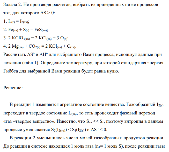 Не производя расчетов, выбрать из приведенных ниже процессов тот, для которого ΔS > 0: 1. I2(г) = I2(тв); 2. Fe(тв) + S(г) = FeS(тв); 3. 2 KClO3(тв) = 2 KCl(тв) + 3 O(г); 4. 2 Mg(тв) + CO2(г) = 2 KCl(тв) + C(тв). Рассчитать ΔSº и ΔHº для выбранного Вами процесса, используя данные приложения (табл.1). Определите температуру, при которой стандартная энергия Гиббса для выбранной Вами реакции будет равна нулю. 