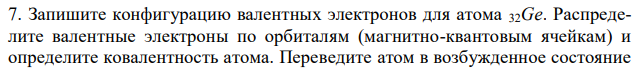 Запишите конфигурацию валентных электронов для атома 32Ge. Распределите валентные электроны по орбиталям (магнитно-квантовым ячейкам) и определите ковалентность атома. Переведите атом в возбужденное состояние 14Si  3p  3s n = 3 и определите возможные ковалентности атома. Приведите численные значения ковалентности атома в нормальном и возбужденном состояниях. 