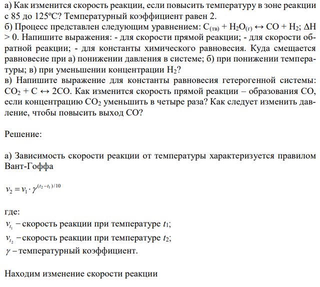  а) Как изменится скорость реакции, если повысить температуру в зоне реакции с 85 до 125ºС? Температурный коэффициент равен 2. б) Процесс представлен следующим уравнением: С(тв) + Н2О(г) ↔ СO + Н2; ΔН > 0. Напишите выражения: - для скорости прямой реакции; - для скорости обратной реакции; - для константы химического равновесия. Куда смещается равновесие при а) понижении давления в системе; б) при понижении температуры; в) при уменьшении концентрации Н2? в) Напишите выражение для константы равновесия гетерогенной системы: СО2 + С ↔ 2СО. Как изменится скорость прямой реакции – образования СО, если концентрацию СО2 уменьшить в четыре раза? Как следует изменить давление, чтобы повысить выход СО? 