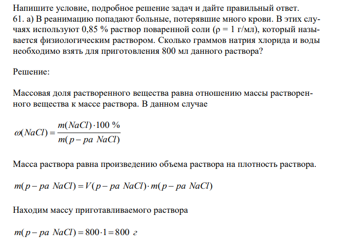 Напишите условие, подробное решение задач и дайте правильный ответ. а) В реанимацию попадают больные, потерявшие много крови. В этих случаях используют 0,85 % раствор поваренной соли (ρ = 1 г/мл), который называется физиологическим раствором. Сколько граммов натрия хлорида и воды необходимо взять для приготовления 800 мл данного раствора? 