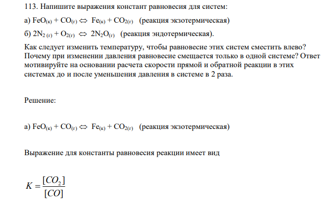 Напишите выражения констант равновесия для систем: а) FeО(к) + СО(г)  Fe(к) + СО2(г) (реакция экзотермическая) б) 2N2 (г) + О2(г)  2N2О(г) (реакция эндотермическая). Как следует изменить температуру, чтобы равновесие этих систем сместить влево? Почему при изменении давления равновесие смещается только в одной системе? Ответ мотивируйте на основании расчета скорости прямой и обратной реакции в этих системах до и после уменьшения давления в системе в 2 раза. 