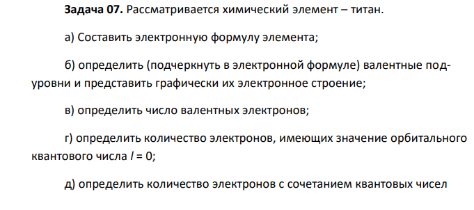 Рассматривается химический элемент – титан. а) Составить электронную формулу элемента; б) определить (подчеркнуть в электронной формуле) валентные подуровни и представить графически их электронное строение; в) определить число валентных электронов; г) определить количество электронов, имеющих значение орбитального квантового числа l = 0; д) определить количество электронов с сочетанием квантовых чисел  n = 3 и l = 1. 