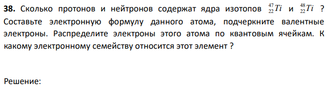 Сколько протонов и нейтронов содержат ядра изотопов Ti 47 22 и Ti 48 22 ? Составьте электронную формулу данного атома, подчеркните валентные электроны. Распределите электроны этого атома по квантовым ячейкам. К какому электронному семейству относится этот элемент ? 