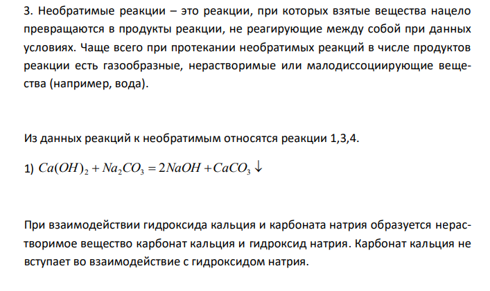  Необратимые реакции – это реакции, при которых взятые вещества нацело превращаются в продукты реакции, не реагирующие между собой при данных условиях. Чаще всего при протекании необратимых реакций в числе продуктов реакции есть газообразные, нерастворимые или малодиссоциирующие вещества (например, вода). 