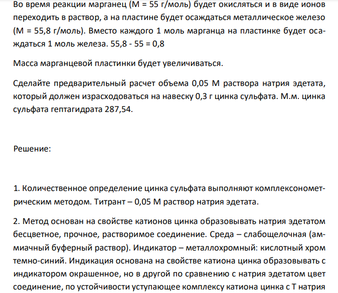  Во время реакции марганец (М = 55 г/моль) будет окисляться и в виде ионов переходить в раствор, а на пластине будет осаждаться металлическое железо (M = 55,8 г/моль). Вместо каждого 1 моль марганца на пластинке будет осаждаться 1 моль железа. 55,8 - 55 = 0,8 Масса марганцевой пластинки будет увеличиваться. Сделайте предварительный расчет объема 0,05 М раствора натрия эдетата, который должен израсходоваться на навеску 0,3 г цинка сульфата. М.м. цинка сульфата гептагидрата 287,54.