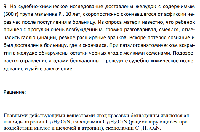  На судебно-химическое исследование доставлены желудок с содержимым (500 г) трупа мальчика Р., 10 лет, скоропостижно скончавшегося от асфиксии через час после поступления в больницу. Из опроса матери известно, что ребенок пришел с прогулки очень возбужденным, громко разговаривал, смеялся, отмечались галлюцинации, резкое расширение зрачков. Вскоре потерял сознание и был доставлен в больницу, где и скончался. При паталогоанатомическом вскрытии в желудке обнаружены остатки черных ягод с мелкими семенами. Подозревается отравление ягодами белладонны. Проведите судебно-химическое исследование и дайте заключение. 