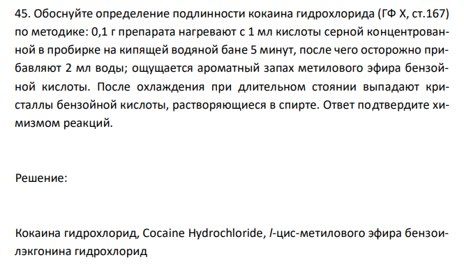  Обоснуйте определение подлинности кокаина гидрохлорида (ГФ X, ст.167) по методике: 0,1 г препарата нагревают с 1 мл кислоты серной концентрованной в пробирке на кипящей водяной бане 5 минут, после чего осторожно прибавляют 2 мл воды; ощущается ароматный запах метилового эфира бензойной кислоты. После охлаждения при длительном стоянии выпадают кристаллы бензойной кислоты, растворяющиеся в спирте. Ответ подтвердите химизмом реакций. 