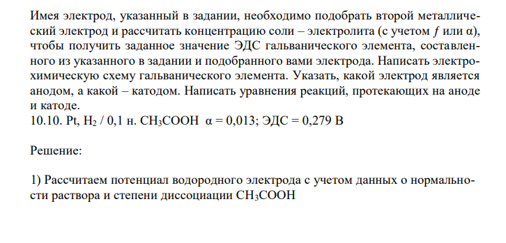  Имея электрод, указанный в задании, необходимо подобрать второй металлический электрод и рассчитать концентрацию соли – электролита (с учетом ƒ или α), чтобы получить заданное значение ЭДС гальванического элемента, составленного из указанного в задании и подобранного вами электрода. Написать электрохимическую схему гальванического элемента. Указать, какой электрод является анодом, а какой – катодом. Написать уравнения реакций, протекающих на аноде и катоде. 10.10. Pt, H2 / 0,1 н. CH3COOH α = 0,013; ЭДС = 0,279 В 