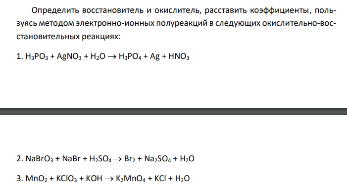  Определить восстановитель и окислитель, расставить коэффициенты, пользуясь методом электронно-ионных полуреакций в следующих окислительно-восстановительных реакциях: 1. H3PO3 + AgNO3 + H2O  H3PO4 + Ag + HNO3 2. NaBrO3 + NaBr + H2SO4  Br2 + Na2SO4 + H2O 3. MnO2 + KClO3 + KOH  K2MnO4 + KCl + H2O 