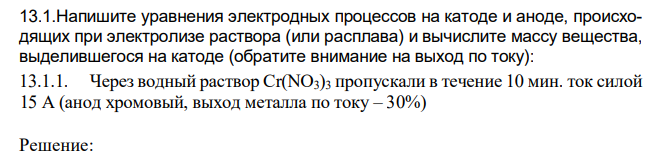 Напишите уравнения электродных процессов на катоде и аноде, происходящих при электролизе раствора (или расплава) и вычислите массу вещества, выделившегося на катоде (обратите внимание на выход по току): Через водный раствор Cr(NO3)3 пропускали в течение 10 мин. ток силой 15 А (анод хромовый, выход металла по току – 30%)