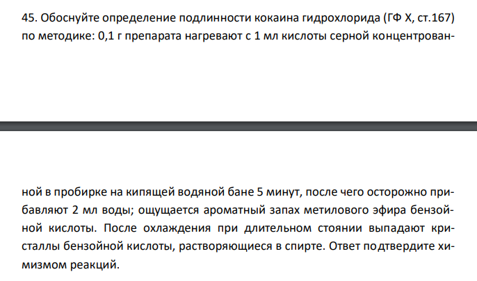  Обоснуйте определение подлинности кокаина гидрохлорида (ГФ X, ст.167) по методике: 0,1 г препарата нагревают с 1 мл кислоты серной концентрован- ной в пробирке на кипящей водяной бане 5 минут, после чего осторожно прибавляют 2 мл воды; ощущается ароматный запах метилового эфира бензойной кислоты. После охлаждения при длительном стоянии выпадают кристаллы бензойной кислоты, растворяющиеся в спирте. Ответ подтвердите химизмом реакций. 