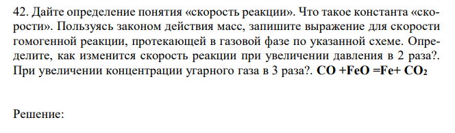 Дайте определение понятия «скорость реакции». Что такое константа «скорости». Пользуясь законом действия масс, запишите выражение для скорости гомогенной реакции, протекающей в газовой фазе по указанной схеме. Определите, как изменится скорость реакции при увеличении давления в 2 раза?. При увеличении концентрации угарного газа в 3 раза?. CO +FeO =Fe+ CO2 