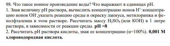 Что такое ионное произведение воды? Что выражают в единицах рН. 1. Зная величину рН раствора, вычислить концентрацию ионов Н+, концентрацию ионов ОН- ,указать реакцию среды и окраску лакмуса, метилоранжа и фенолфталеина в этом растворе. Рассчитать массу H2SO4 (или КОН) в 1 литре раствора, в зависимости от реакции среды. рН =8 2. Рассчитать рН раствора кислоты, зная ее концентрацию (α=100%). 0,001 М хлороводородная кислота. 