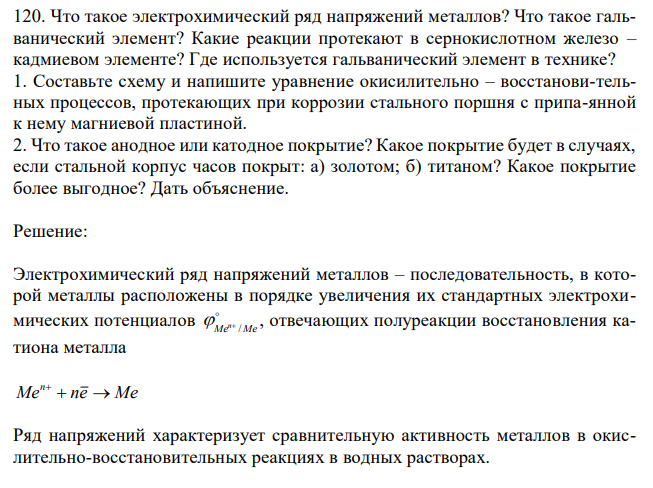 Что такое электрохимический ряд напряжений металлов? Что такое гальванический элемент? Какие реакции протекают в сернокислотном железо – кадмиевом элементе? Где используется гальванический элемент в технике? 1. Составьте схему и напишите уравнение окисилительно – восстанови-тельных процессов, протекающих при коррозии стального поршня с припа-янной к нему магниевой пластиной. 2. Что такое анодное или катодное покрытие? Какое покрытие будет в случаях, если стальной корпус часов покрыт: а) золотом; б) титаном? Какое покрытие более выгодное? Дать объяснение. 