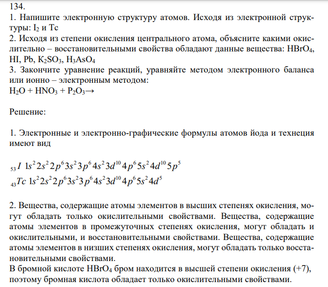 1. Напишите электронную структуру атомов. Исходя из электронной структуры: I2 и Тс 2. Исходя из степени окисления центрального атома, объясните какими окислительно – восстановительными свойства обладают данные вещества: HBrO4, HI, Pb, К2SO3, Н3AsO4 3. Закончите уравнение реакций, уравняйте методом электронного баланса или ионно – электронным методом: H2O + HNO3 + P2O3→ 