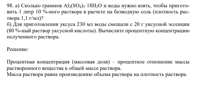 а) Сколько граммов Al2(SO4)3·18H2O и воды нужно взять, чтобы приготовить 1 литр 10 %-ного раствора в расчете на безводную соль (плотность раствора 1,1 г/мл)? б) Для приготовления уксуса 230 мл воды смешали с 20 г уксусной эссенции (80 %-ный раствор уксусной кислоты). Вычислите процентную концентрацию полученного раствора. 