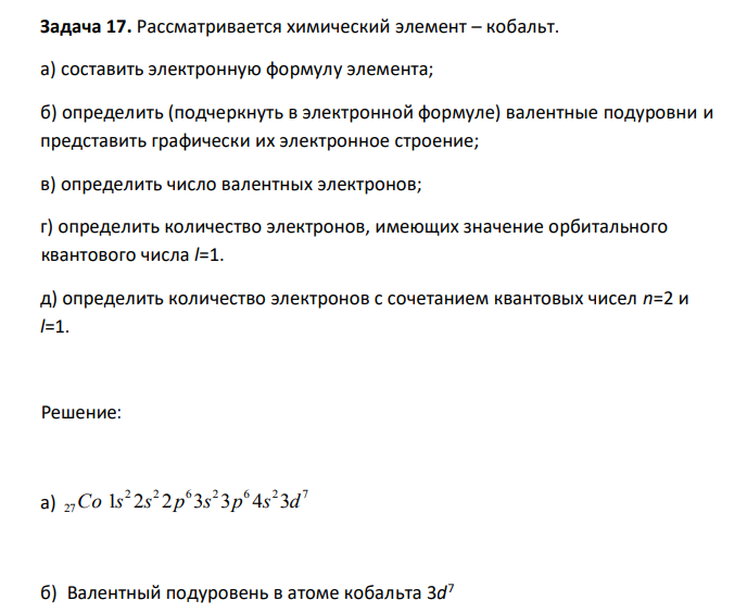  Рассматривается химический элемент – кобальт. а) составить электронную формулу элемента; б) определить (подчеркнуть в электронной формуле) валентные подуровни и представить графически их электронное строение; в) определить число валентных электронов; г) определить количество электронов, имеющих значение орбитального квантового числа l=1. д) определить количество электронов с сочетанием квантовых чисел n=2 и l=1. 