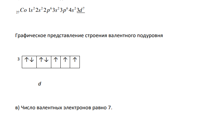  Рассматривается химический элемент – кобальт. а) составить электронную формулу элемента; б) определить (подчеркнуть в электронной формуле) валентные подуровни и представить графически их электронное строение; в) определить число валентных электронов; г) определить количество электронов, имеющих значение орбитального квантового числа l=1. д) определить количество электронов с сочетанием квантовых чисел n=2 и l=1. 