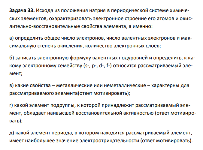 Исходя из положения натрия в периодической системе химических элементов, охарактеризовать электронное строение его атомов и окислительно-восстановительные свойства элемента, а именно: а) определить общее число электронов, число валентных электронов и максимальную степень окисления, количество электронных слоёв; б) записать электронную формулу валентных подуровней и определить, к какому электронному семейству (s-, p-, d-, f-) относится рассматриваемый элемент; в) какие свойства – металлические или неметаллические – характерны для рассматриваемого элемента(ответ мотивировать); г) какой элемент подруппы, к которой принадлежит рассматриваемый элемент, обладает наивысшей восстановительной активностью (ответ мотивировать); д) какой элемент периода, в котором находится рассматриваемый элемент, имеет наибольшее значение электроотрицательности (ответ мотивировать). 