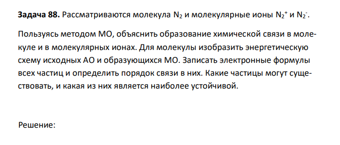  Рассматриваются молекула N2 и молекулярные ионы N2 + и N2 - . Пользуясь методом МО, объяснить образование химической связи в молекуле и в молекулярных ионах. Для молекулы изобразить энергетическую схему исходных АО и образующихся МО. Записать электронные формулы всех частиц и определить порядок связи в них. Какие частицы могут существовать, и какая из них является наиболее устойчивой. 