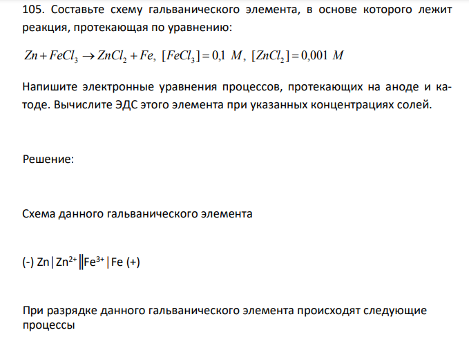  Составьте схему гальванического элемента, в основе которого лежит реакция, протекающая по уравнению: , Zn  FeCl3  ZnCl2  Fe [ ] 0,1 , FeCl3  М [ZnCl2 ]  0,001 М Напишите электронные уравнения процессов, протекающих на аноде и катоде. Вычислите ЭДС этого элемента при указанных концентрациях солей. 