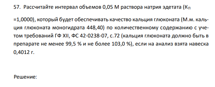   Рассчитайте интервал объемов 0,05 М раствора натрия эдетата (КП =1,0000), который будет обеспечивать качество кальция глюконата (М.м. кальция глюконата моногидрата 448,40) по количественному содержанию с учетом требований ГФ XII, ФС 42-0238-07, с.72 (кальция глюконата должно быть в препарате не менее 99,5 % и не более 103,0 %), если на анализ взята навеска 0,4012 г. 