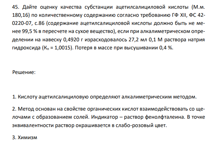  Дайте оценку качества субстанции ацетилсалициловой кислоты (М.м. 180,16) по количественному содержанию согласно требованию ГФ XII, ФС 42- 0220-07, с.86 (содержание ацетилсалициловой кислоты должно быть не менее 99,5 % в пересчете на сухое вещество), если при алкалиметрическом определении на навеску 0,4920 г израсходовалось 27,2 мл 0,1 М раствора натрия гидроксида (Кп = 1,0015). Потеря в массе при высушивании 0,4 %. 