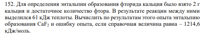 Для определения энтальпии образования фторида кальция было взято 2 г кальция и достаточное количество фтора. В результате реакции между ними выделился 61 кДж теплоты. Вычислить по результатам этого опыта энтальпию образования CaF2 и ошибку опыта, если справочная величина равна – 1214,6 кДж/моль. 