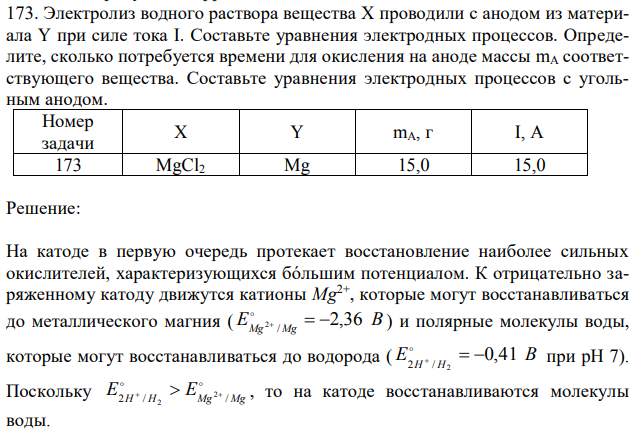 Электролиз водного раствора вещества X проводили с анодом из материала Y при силе тока I. Составьте уравнения электродных процессов. Определите, сколько потребуется времени для окисления на аноде массы mA соответствующего вещества. Составьте уравнения электродных процессов с угольным анодом. Номер задачи X Y mA, г I, A 173 MgCl2 Mg 15,0 15,0