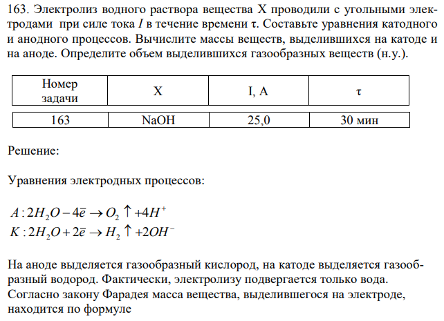 Электролиз водного раствора вещества X проводили с угольными электродами при силе тока I в течение времени τ. Составьте уравнения катодного и анодного процессов. Вычислите массы веществ, выделившихся на катоде и на аноде. Определите объем выделившихся газообразных веществ (н.у.). Номер задачи X I, A τ 163 NaOH 25,0 30 мин 
