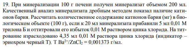 При минерализации 100 г печени получен минерализат объемом 200 мл. Качественный анализ минерализата дробным методом показал наличие катионов бария. Рассчитать количественное содержание катионов бария (мг) в биологическом объекте (100 г), если к 20 мл минерализата прибавили 5 мл 0,01 М трилона Б и оттитровали его избыток 0,01 М раствором цинка хлорида. На титрование израсходовано 4,35 мл 0,01 М раствора цинка хлорида (индикатор – эриохром черный Т). T Ba2+/ZnCl2 = 0,001373 г/мл. 