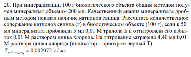 При минерализации 100 г биологического объекта общим методом получен минерализат объемом 200 мл. Качественный анализ минерализата дробным методом показал наличие катионов свинца. Рассчитать количественное содержание катионов свинца (г) в биологическом объекте (100 г), если к 50 мл минерализата прибавили 5 мл 0,01 М трилона Б и оттитровали его избыток 0,01 М раствором цинка хлорида. На титрование затрачено 4,40 мл 0,01 М раствора цинка хлорида (индикатор – эриохром черный Т). T г мл 