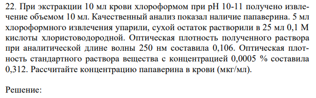 При экстракции 10 мл крови хлороформом при рН 10-11 получено извлечение объемом 10 мл. Качественный анализ показал наличие папаверина. 5 мл хлороформного извлечения упарили, сухой остаток растворили в 25 мл 0,1 М кислоты хлористоводородной. Оптическая плотность полученного раствора при аналитической длине волны 250 нм составила 0,106. Оптическая плотность стандартного раствора вещества с концентрацией 0,0005 % составила 0,312. Рассчитайте концентрацию папаверина в крови (мкг/мл). 