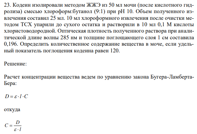 Кодеин изолировали методом ЖЖЭ из 50 мл мочи (после кислотного гидролиза) смесью хлороформ:бутанол (9:1) при рН 10. Объем полученного извлечения составил 25 мл. 10 мл хлороформного извлечения после очистки методом ТСХ упарили до сухого остатка и растворили в 10 мл 0,1 М кислоты хлористоводородной. Оптическая плотность полученного раствора при аналитической длине волны 285 нм и толщине поглощающего слоя 1 см составила 0,196. Определить количественное содержание вещества в моче, если удельный показатель поглощения кодеина равен 120. 