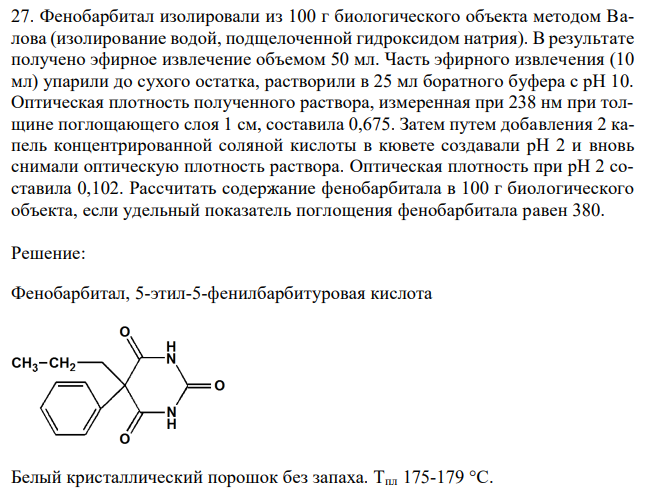 Фенобарбитал изолировали из 100 г биологического объекта методом Валова (изолирование водой, подщелоченной гидроксидом натрия). В результате получено эфирное извлечение объемом 50 мл. Часть эфирного извлечения (10 мл) упарили до сухого остатка, растворили в 25 мл боратного буфера с рН 10. Оптическая плотность полученного раствора, измеренная при 238 нм при толщине поглощающего слоя 1 см, составила 0,675. Затем путем добавления 2 капель концентрированной соляной кислоты в кювете создавали рН 2 и вновь снимали оптическую плотность раствора. Оптическая плотность при рН 2 составила 0,102. Рассчитать содержание фенобарбитала в 100 г биологического объекта, если удельный показатель поглощения фенобарбитала равен 380. 