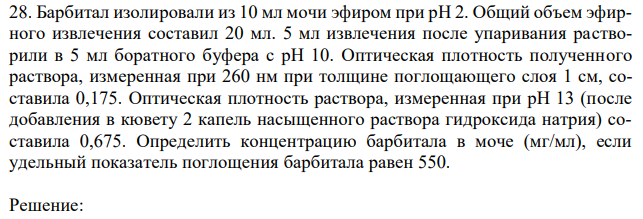 Барбитал изолировали из 10 мл мочи эфиром при рН 2. Общий объем эфирного извлечения составил 20 мл. 5 мл извлечения после упаривания растворили в 5 мл боратного буфера с рН 10. Оптическая плотность полученного раствора, измеренная при 260 нм при толщине поглощающего слоя 1 см, составила 0,175. Оптическая плотность раствора, измеренная при рН 13 (после добавления в кювету 2 капель насыщенного раствора гидроксида натрия) составила 0,675. Определить концентрацию барбитала в моче (мг/мл), если удельный показатель поглощения барбитала равен 550. 