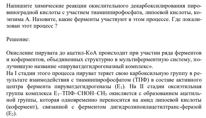  Напишите химические реакции окислительного декарбоксилирования пировиноградной кислоты с участием тиаминпирофосфата, липоевой кислоты, коэнзима А. Назовите, какие ферменты участвуют в этом процессе. Где локализован этот процесс ? 