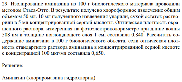 Изолирование аминазина из 100 г биологического материала проводили методом Стаса-Отто. В результате получено хлороформное извлечение общим объемом 50 мл. 10 мл полученного извлечения упарили, сухой остаток растворили в 5 мл концентрированной серной кислоты. Оптическая плотность окрашенного раствора, измеренная на фотоэлектроколориметре при длине волны 508 нм и толщине поглощающего слоя 1 см, составила 0,840. Рассчитать содержание аминазина в 100 г биологического объекта, если оптическая плотность стандартного раствора аминазина в концентрированной серной кислоте с концентрацией 100 мкг/мл составила 0,650. 