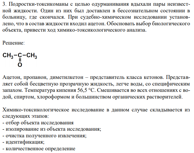 Подростки-токсикоманы с целью одурманивания вдыхали пары неизвестной жидкости. Один из них был доставлен в бессознательном состоянии в больницу, где скончался. При судебно-химическом исследовании установлено, что в состав жидкости входил ацетон. Обосновать выбор биологического объекта, привести ход химико-токсикологического анализа. 