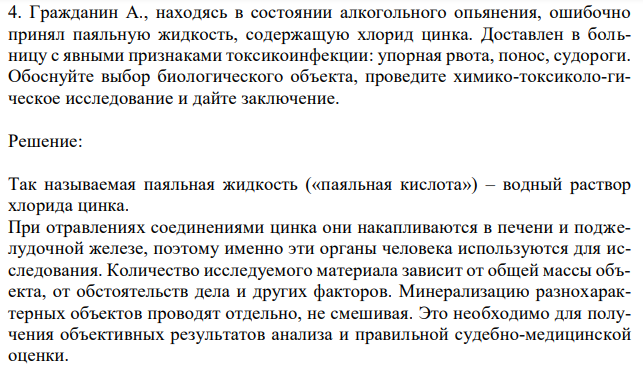 Гражданин А., находясь в состоянии алкогольного опьянения, ошибочно принял паяльную жидкость, содержащую хлорид цинка. Доставлен в больницу с явными признаками токсикоинфекции: упорная рвота, понос, судороги. Обоснуйте выбор биологического объекта, проведите химико-токсиколо-гическое исследование и дайте заключение. 