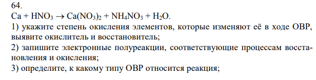 Ca + HNO3  Ca(NO3)2 + NH4NO3 + H2O. 1) укажите степень окисления элементов, которые изменяют её в ходе ОВР, выявите окислитель и восстановитель; 2) запишите электронные полуреакции, соответствующие процессам восстановления и окисления; 3) определите, к какому типу ОВР относится реакция;  4) подберите коэффициенты в схеме реакции, используя метод электронного баланса.   