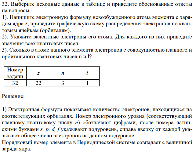 Выберите исходные данные в таблице и приведите обоснованные ответы на вопросы. 1). Напишите электронную формулу невозбужденного атома элемента с зарядом ядра z, приведите графическую схему распределения электронов по квантовым ячейкам (орбиталям). 2). Укажите валентные электроны его атома. Для каждого из них приведите значения всех квантовых чисел. 3). Сколько в атоме данного элемента электронов с совокупностью главного и орбитального квантовых чисел n и l? Номер задачи z n l 32 22 3 1 